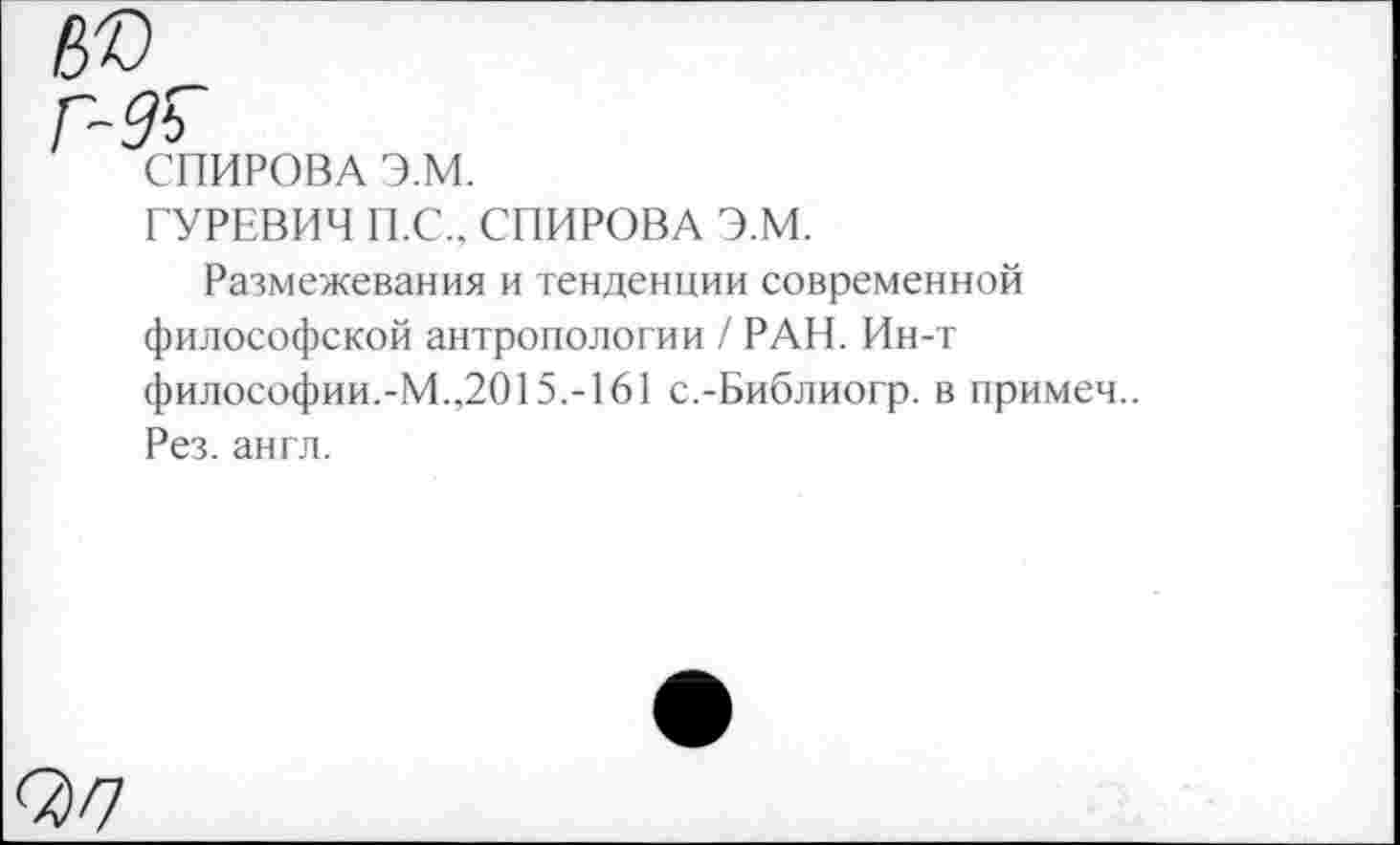 ﻿СПИРОВА Э.М.
ГУРЕВИЧ П.С., СПИРОВА Э.М.
Размежевания и тенденции современной философской антропологии / РАН. Ин-т философии.-М.,2015.-161 с.-Библиогр. в примеч.. Рез. англ.
07